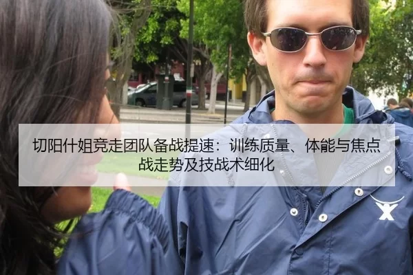 切阳什姐竞走团队备战提速：训练质量、体能与焦点战走势及技战术细化