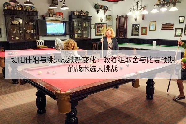 切阳什姐与跳远成绩新变化：教练组取舍与比赛预期的战术选人挑战